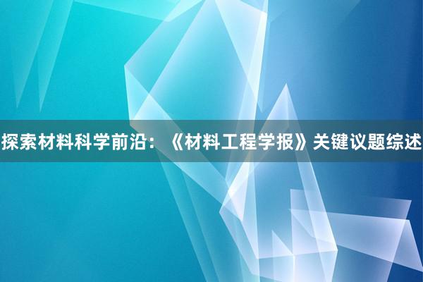 探索材料科学前沿：《材料工程学报》关键议题综述